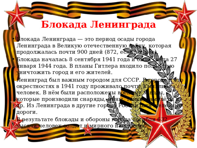  Блокада Ленинграда Блокада Ленинграда — это период осады города Ленинграда в Великую отечественную войну, которая продолжалась почти 900 дней (872, если точнее). Блокада началась 8 сентября 1941 года и была снята 27 января 1944 года. В планы Гитлера входило полностью уничтожить город и его жителей. Ленинград был важным городом для СССР. В городе и его окрестностях в 1941 году проживало почти 3 миллиона человек. В нём были расположены военные заводы, которые производили снаряды, мины, танки, самолёты и др. Из Ленинграда в другие города России шли железные дороги. В результате блокады и обороны города погибли 632 тысячи человек солдат и мирного населения. 