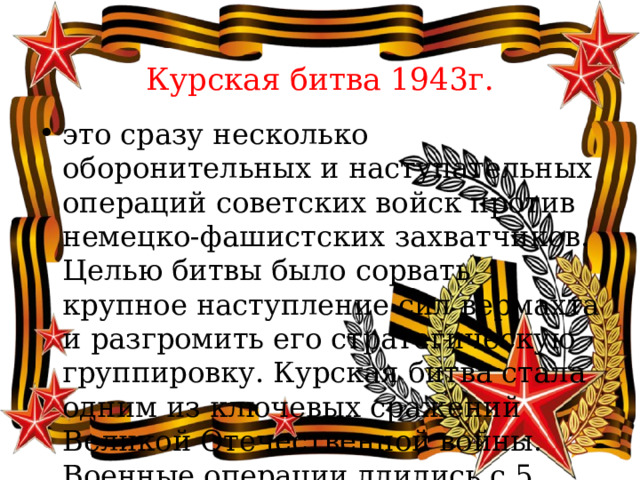  Курская битва 1943г. это сразу несколько оборонительных и наступательных операций советских войск против немецко-фашистских захватчиков. Целью битвы было сорвать крупное наступление сил вермахта и разгромить его стратегическую группировку. Курская битва стала одним из ключевых сражений Великой Отечественной войны. Военные операции длились с 5 июля по 23 августа 