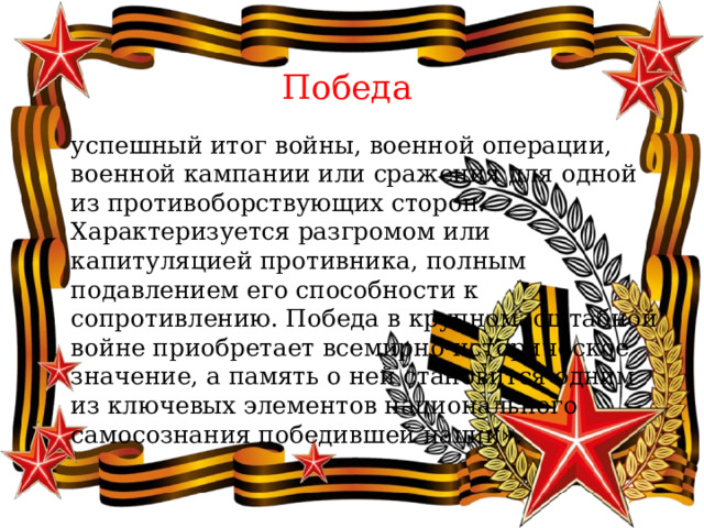  Победа  успешный итог войны, военной операции, военной кампании или сражения для одной из противоборствующих сторон. Характеризуется разгромом или капитуляцией противника, полным подавлением его способности к сопротивлению. Победа в крупномасштабной войне приобретает всемирно-историческое значение, а память о ней становится одним из ключевых элементов национального самосознания победившей нации». 