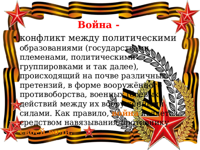  Война -  конфликт между политическими образованиями (государствами, племенами, политическими группировками и так далее), происходящий на почве различных претензий, в форме вооружённого противоборства, военных (боевых) действий между их вооружёнными силами. Как правило,  война  является средством навязывания противнику своей воли. 