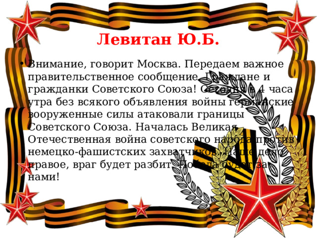  Левитан Ю.Б. Внимание, говорит Москва. Передаем важное правительственное сообщение. Граждане и гражданки Советского Союза! Сегодня в 4 часа утра без всякого объявления войны германские вооруженные силы атаковали границы Советского Союза. Началась Великая Отечественная война советского народа против немецко-фашистских захватчиков. Наше дело правое, враг будет разбит. Победа будет за нами! 