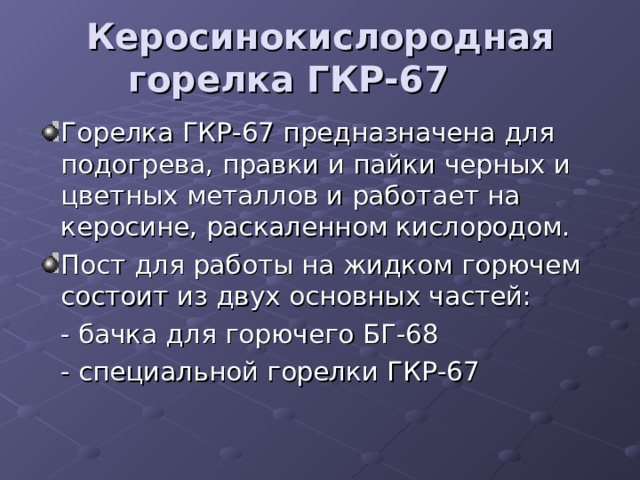 Керосинокислородная горелка ГКР-67    Горелка ГКР-67 предназначена для подогрева, правки и пайки черных и цветных металлов и работает на керосине, раскаленном кислородом. Пост для работы на жидком горючем состоит из двух основных частей:  - бачка для горючего БГ-68  - специальной горелки ГКР-67 