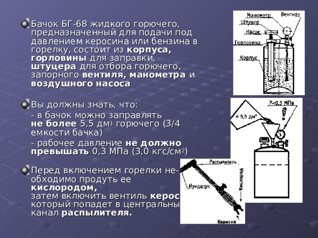 Бачок БГ-68 жидкого горючего,  предназначенный для подачи под  давлением керосина или бензина в  горелку, состоит из корпуса, горловины для заправки, штуцера для отбора горючего, запорного вентиля, манометра и воздушного насоса   Вы должны знать, что:  - в бачок можно заправлять  не более 5,5 дм 3 горючего (3/4  емкости бачка)  - рабочее давление не должно превышать 0,3 МПа (3,0 кгс/см 2 )   Перед включением горелки не-  обходимо продуть ее кислородом,  затем включить вентиль керосин,  который попадет в центральный  канал распылителя.   