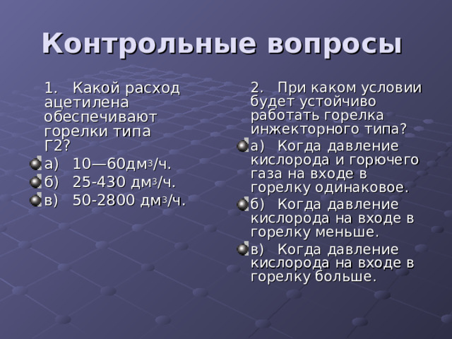 Контрольные вопросы   1.  Какой расход ацетилена обеспечивают горелки типа  Г2?  2.  При каком условии будет устойчиво работать горелка  инжекторного типа? а)  10—60дм 3 /ч. б)  25-430 дм 3 /ч. в)  50-2800 дм 3 /ч. а)  Когда давление кислорода и горючего газа на входе в  горелку одинаковое. б)  Когда давление кислорода на входе в горелку меньше. в)  Когда давление кислорода на входе в горелку больше. 