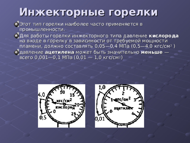 Инжекторные горелки    Этот тип горелки наиболее часто применяется в промышленности. Для работы горелки инжекторного типа давление кислорода на входе в горелку в зависимости от требуемой мощности пламени, должно составлять 0,05—0,4 МПа (0,5—4,0 кгс/см 2 ) давление ацетилена может быть значительно меньше — всего 0,001—0,1 МПа (0,01 — 1,0 кгс/см 2 ) 