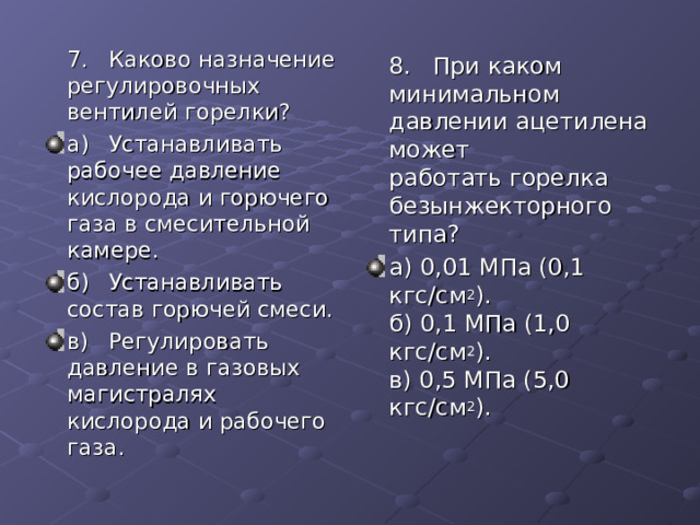  7.  Каково назначение регулировочных вентилей горелки? а)  Устанавливать рабочее давление кислорода и горючего газа в смесительной камере. б)  Устанавливать состав горючей смеси. в)  Регулировать давление в газовых магистралях кислорода и рабочего газа.  8.  При каком минимальном давлении ацетилена может  работать горелка безынжекторного типа? а) 0,01 МПа (0,1 кгс/см 2 ).  б) 0,1 МПа (1,0 кгс/см 2 ).  в) 0,5 МПа (5,0 кгс/см 2 ). 