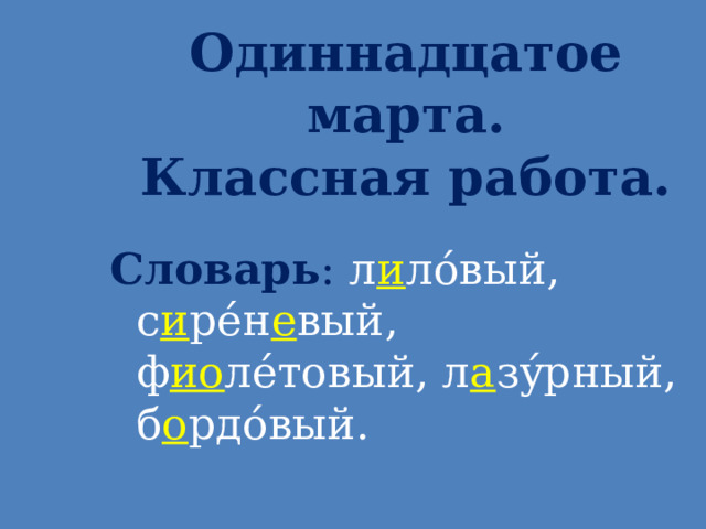 Одиннадцатое марта.  Классная работа. Словарь : л и л ó вый, с и р é н е вый, ф ио л é товый, л а з ý рный, б о рд ó вый.   