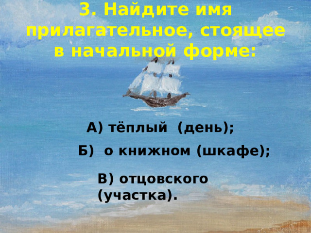 3. Найдите имя прилагательное, стоящее в начальной форме: А) тёплый (день); Б) о книжном (шкафе); В) отцовского (участка).  
