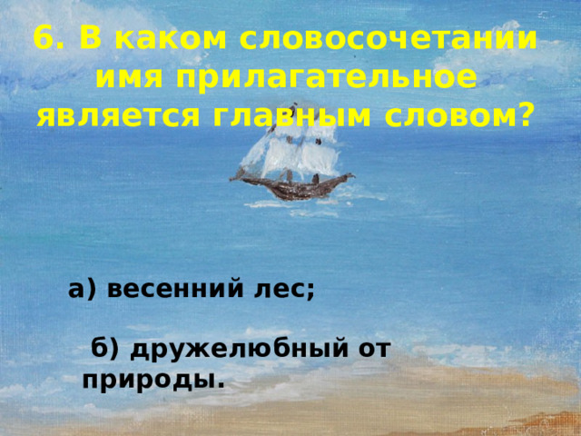 6. В каком словосочетании имя прилагательное является главным словом? а) весенний лес;  б) дружелюбный от природы.  
