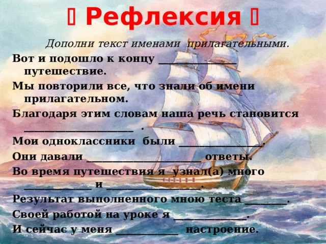   Рефлексия    Дополни текст именами  прилагательными. Вот и подошло к концу _______________ путешествие. Мы повторили все, что знали об имени прилагательном. Благодаря этим словам наша речь становится _____________________ . Мои одноклассники были ________________. Они давали ______________________ ответы. Во время путешествия я узнал(а) много _____________ и __________________. Результат выполненного мною теста ________. Своей работой на уроке я ______________. И сейчас у меня ____________ настроение.   