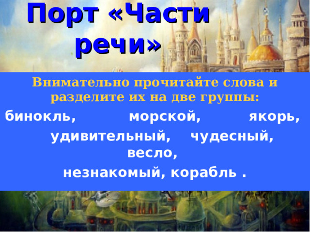 Порт «Части речи» Внимательно прочитайте слова и разделите их на две группы: бинокль, морской, якорь,  удивительный, чудесный, весло, незнакомый, корабль .   