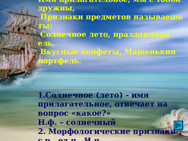 Имя прилагательное, мы с тобой дружны,  Признаки предметов называешь ты:  Солнечное лето, праздничная ель,  Вкусные конфеты, Машенькин портфель.     1. Солнечное (лето) - имя прилагательное, отвечает на вопрос «какое?»  Н.ф. – солнечный   2. Морфологические признаки: с.р., ед.ч., И.п.  3. Лето (какое?) солнечное .  