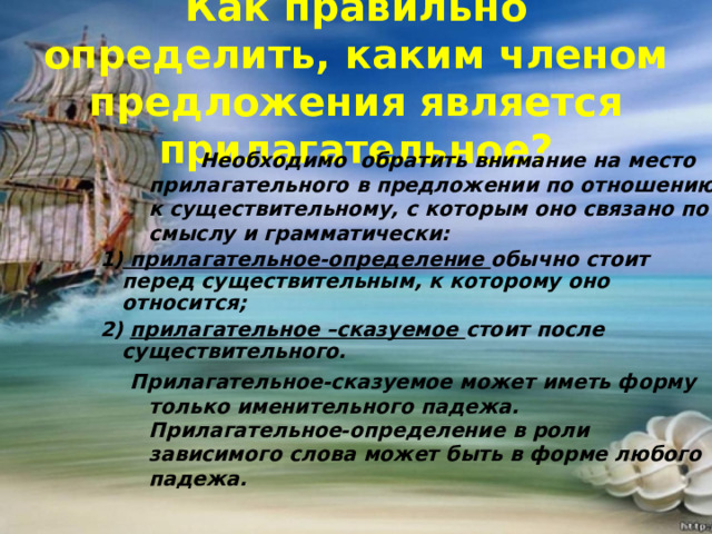 Как правильно определить, каким членом предложения является прилагательное?  Необходимо обратить внимание на место прилагательного в предложении по отношению к существительному, с которым оно связано по смыслу и грамматически:  Необходимо обратить внимание на место прилагательного в предложении по отношению к существительному, с которым оно связано по смыслу и грамматически: 1) прилагательное-определение обычно стоит перед существительным, к которому оно относится; 2) прилагательное –сказуемое стоит после существительного. Прилагательное-сказуемое может иметь форму только именительного падежа. Прилагательное-определение в роли зависимого слова может быть в форме любого падежа. Прилагательное-сказуемое может иметь форму только именительного падежа. Прилагательное-определение в роли зависимого слова может быть в форме любого падежа.   