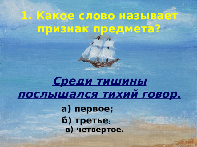 1. Какое слово называет признак предмета?      Среди тишины послышался тихий говор.  а) первое;   б) третье ;   в) четвертое.  