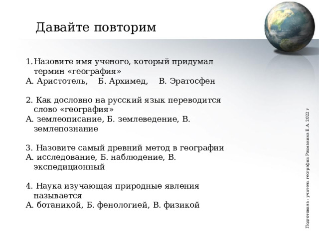Подготовила : учитель географии Рахманина Е.А. 2022 г Давайте повторим Назовите имя ученого, который придумал термин «география» А. Аристотель, Б. Архимед, В. Эратосфен 2. Как дословно на русский язык переводится слово «география» А. землеописание, Б. землеведение, В. землепознание 3. Назовите самый древний метод в географии А. исследование, Б. наблюдение, В. экспедиционный 4. Наука изучающая природные явления называется А. ботаникой, Б. фенологией, В. физикой Вы пользуетесь географическими знаниями?   Как часто?   Как вы думаете география это молодая или древняя наука?  