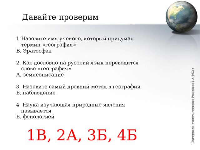 Подготовила : учитель географии Рахманина Е.А. 2022 г Давайте проверим Назовите имя ученого, который придумал термин «география» В. Эратосфен 2. Как дословно на русский язык переводится слово «география» А. землеописание 3. Назовите самый древний метод в географии Б. наблюдение 4. Наука изучающая природные явления называется Б. фенологией 1В, 2А, 3Б, 4Б Вы пользуетесь географическими знаниями?   Как часто?   Как вы думаете география это молодая или древняя наука?  