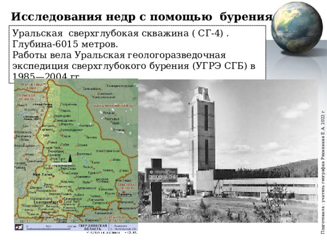 Подготовила : учитель географии Рахманина Е.А. 2022 г Исследования недр с помощью бурения скважин Уральская сверхглубокая скважина ( СГ-4) . Глубина-6015 метров. Работы вела Уральская геологоразведочная экспедиция сверхглубокого бурения (УГРЭ СГБ) в 1985—2004 гг. 