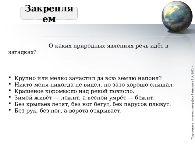 Подготовила : учитель географии Рахманина Е.А. 2022 г  Закрепляем   О каких природных явлениях речь идёт в загадках? Крупно или мелко зачастил да всю землю напоил? Никто меня никогда не видел, но зато хорошо слышал. Крашеное коромысло над рекой повисло. Зимой живёт — лежит, а весной умрёт — бежит. Без крыльев летят, без ног бегут, без парусов плывут. Без рук, без ног, а ворота открывает. 