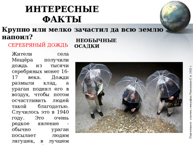 Подготовила : учитель географии Рахманина Е.А. 2022 г ИНТЕРЕСНЫЕ ФАКТЫ Крупно или мелко зачастил да всю землю напоил?  НЕОБЫЧНЫЕ ОСАДКИ СЕРЕБРЯНЫЙ ДОЖДЬ Жители села Мещёра получили дождь из тысячи серебряных монет 16-17 века. Дожди размыли клад, а ураган поднял его в воздух, чтобы потом осчастливить людей такой благодатью. Случилось это в 1940 году. Это очень редкое явление - обычно ураган посылает людям лягушек, в лучшем случае - рыбу. 