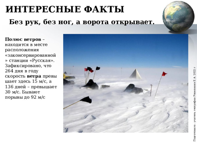 Подготовила : учитель географии Рахманина Е.А. 2022 г ИНТЕРЕСНЫЕ ФАКТЫ Без рук, без ног, а ворота открывает. Полюс   ветров  – находится в месте расположения «законсервированной» станции «Русская». Зафиксировано, что 264 дня в году скорость  ветра  превышает здесь 15 м/с, а 136 дней – превышает 30 м/с. Бывают порывы до 92 м/с 