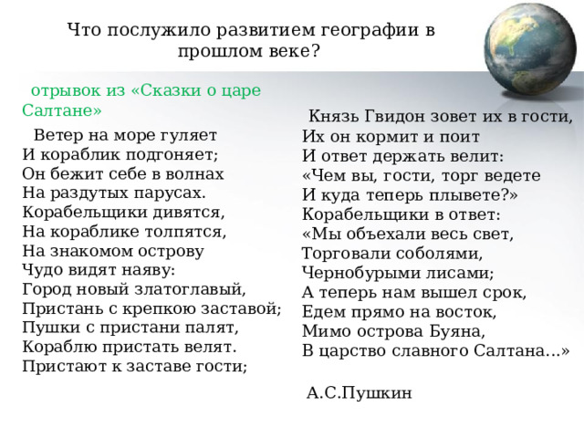 Что послужило развитием географии в прошлом веке?  отрывок из « Сказки о царе Салтане»  Ветер на море гуляет  И кораблик подгоняет;  Он бежит себе в волнах  На раздутых парусах.  Корабельщики дивятся,  На кораблике толпятся,  На знакомом острову  Чудо видят наяву:  Город новый златоглавый,  Пристань с крепкою заставой;  Пушки с пристани палят,  Кораблю пристать велят.  Пристают к заставе гости;    Князь Гвидон зовет их в гости,  Их он кормит и поит  И ответ держать велит:  «Чем вы, гости, торг ведете  И куда теперь плывете?»  Корабельщики в ответ:  «Мы объехали весь свет,  Торговали соболями,  Чернобурыми лисами;  А теперь нам вышел срок,  Едем прямо на восток,  Мимо острова Буяна,  В царство славного Салтана...»   А.С.Пушкин 