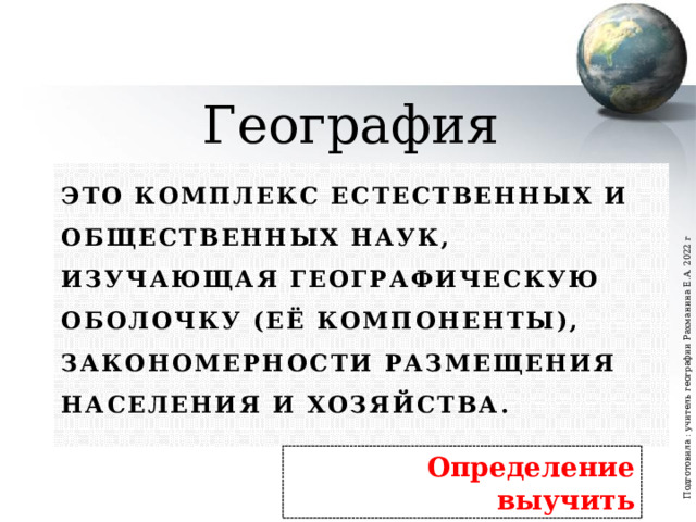Подготовила : учитель географии Рахманина Е.А. 2022 г География Это комплекс естественных и общественных наук, изучающая географическую оболочку (её компоненты), закономерности размещения населения и хозяйства. Определение выучить  