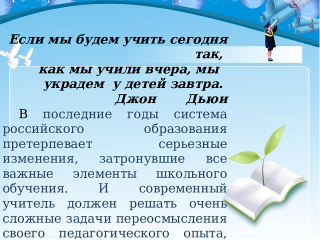 Если мы будем учить сегодня так, как мы учили вчера, мы украдем у детей завтра. Джон Дьюи  В последние годы система российского образования претерпевает серьезные изменения, затронувшие все важные элементы школьного обучения. И современный учитель должен решать очень сложные задачи переосмысления своего педагогического опыта, искать ответ на вопрос, как обучать в новых условиях. 