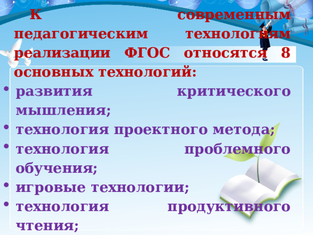 К современным педагогическим технологиям реализации ФГОС относятся 8 основных технологий: развития критического мышления; технология проектного метода; технология проблемного обучения; игровые технологии; технология продуктивного чтения; информационно-коммуникативные технологии; здоровьесберегающие технологии; технология формирования УУД. 