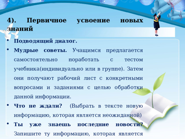 4). Первичное усвоение новых знаний Подводящий диалог. Мудрые советы. Учащимся предлагается самостоятельно поработать с тестом учебника(индивидуально или в группе). Затем они получают рабочий лист с конкретными вопросами и заданиями с целью обработки данной информации. Что не ждали? (Выбрать в тексте новую информацию, которая является неожиданной) Ты уже знаешь последние новости? Запишите ту информацию, которая является для вас новой. 