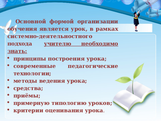   Основной формой организации обучения является урок, в рамках системно-деятельностного подхода   учителю необходимо знать: принципы построения урока; современные педагогические технологии; методы ведения урока; средства; приёмы; примерную типологию уроков; критерии оценивания урока .    