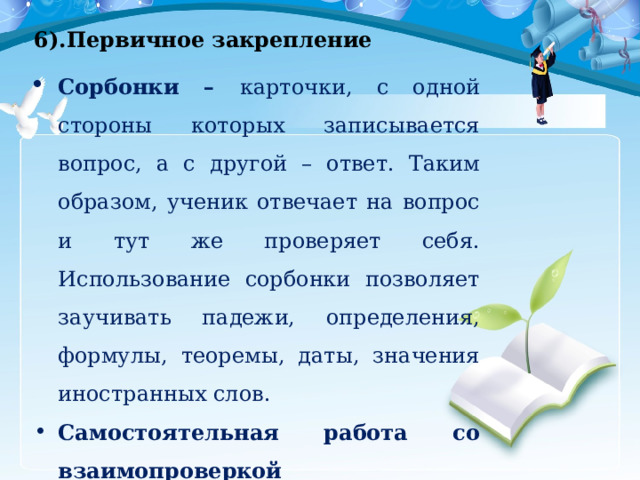 6).Первичное закрепление Сорбонки – карточки, с одной стороны которых записывается вопрос, а с другой – ответ. Таким образом, ученик отвечает на вопрос и тут же проверяет себя. Использование сорбонки позволяет заучивать падежи, определения, формулы, теоремы, даты, значения иностранных слов. Самостоятельная работа со взаимопроверкой 