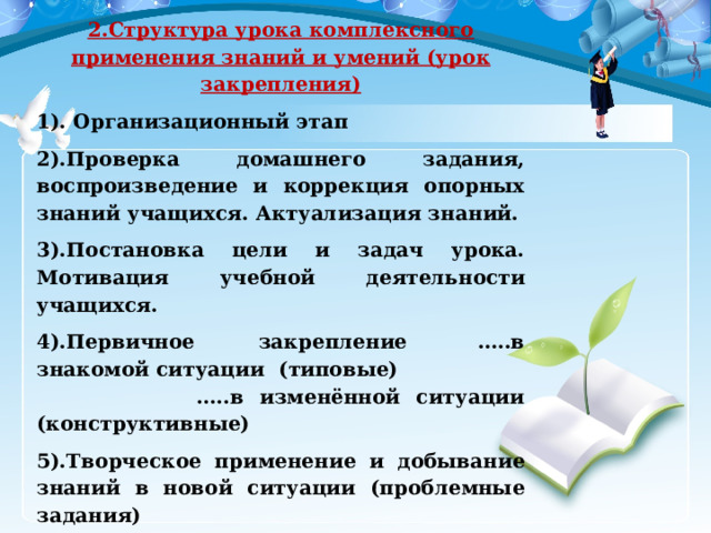 2.Структура урока комплексного применения знаний и умений (урок закрепления) 1). Организационный этап 2).Проверка домашнего задания, воспроизведение и коррекция опорных знаний учащихся. Актуализация знаний. 3).Постановка цели и задач урока. Мотивация учебной деятельности учащихся. 4).Первичное закрепление  …..в знакомой ситуации  (типовые)                                 …..в изменённой ситуации (конструктивные) 5).Творческое применение и добывание знаний в новой ситуации (проблемные задания) 6).Информация о домашнем задании, инструктаж по его выполнению 7).Рефлексия (подведение итогов занятия) 