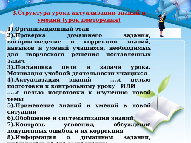 3.Структура урока актуализации знаний и умений (урок повторения) 1).Организационный этап 2).Проверка домашнего задания, воспроизведение и коррекция знаний, навыков и умений учащихся, необходимых для творческого решения поставленных задач 3).Постановка цели и задачи урока. Мотивация учебной деятельности учащихся 4).Актуализация знаний …..с целью подготовки к контрольному уроку   ИЛИ         …..с целью подготовки к изучению новой темы 5).Применение знаний и умений в новой ситуации 6).Обобщение и систематизация знаний 7).Контроль усвоения, обсуждение допущенных ошибок и их коррекция 8).Информация о домашнем задании, инструктаж по его выполнению 9).Рефлексия (подведение итогов занятия ) 