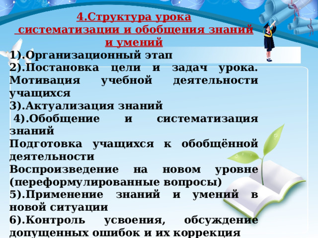 4.Структура урока  систематизации и обобщения знаний и умений 1).Организационный этап 2).Постановка цели и задач урока. Мотивация учебной деятельности учащихся 3).Актуализация знаний   4).Обобщение и систематизация знаний Подготовка учащихся к обобщённой деятельности Воспроизведение на новом уровне (переформулированные вопросы) 5).Применение знаний и умений в новой ситуации 6).Контроль усвоения, обсуждение допущенных ошибок и их коррекция 7).Рефлексия (подведение итогов занятия) Анализ и содержание итогов работы, формирование выводов по изученному материалу 