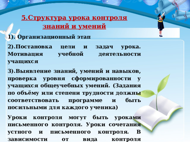 5.Структура урока контроля знаний и умений 1). Организационный этап 2).Постановка цели и задач урока. Мотивация учебной деятельности учащихся 3).Выявление знаний, умений и навыков, проверка уровня сформированности у учащихся общеучебных умений. (Задания по объёму или степени трудности должны соответствовать программе и быть посильными для каждого ученика) Уроки контроля могут быть уроками письменного контроля. Уроки сочетания устного и письменного контроля. В зависимости от вида контроля формируется его окончательная структура 4).Рефлексия (подведение итогов занятия) 