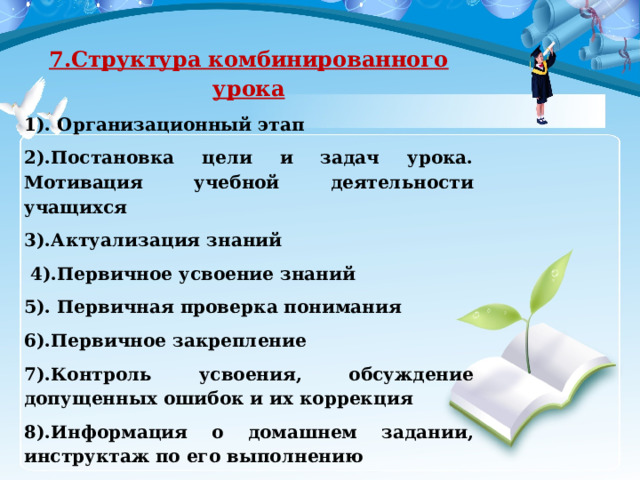 7.Структура комбинированного урока 1). Организационный этап 2).Постановка цели и задач урока. Мотивация учебной деятельности учащихся 3).Актуализация знаний   4).Первичное усвоение знаний 5). Первичная проверка понимания 6).Первичное закрепление 7).Контроль усвоения, обсуждение допущенных ошибок и их коррекция 8).Информация о домашнем задании, инструктаж по его выполнению   9). Рефлексия (подведение итогов занятия) 