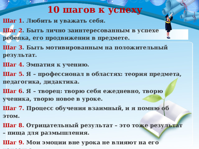 10 шагов к успеху Шаг 1 . Любить и уважать себя. Шаг 2 . Быть лично заинтересованным в успехе ребенка, его продвижении в предмете. Шаг 3 . Быть мотивированным на положительный результат. Шаг 4.  Эмпатия к учению. Шаг 5.  Я – профессионал в областях: теория предмета, педагогика, дидактика. Шаг 6 . Я – творец: творю себя ежедневно, творю ученика, творю новое в уроке. Шаг 7. Процесс обучения взаимный, и я помню об этом. Шаг 8.  Отрицательный результат – это тоже результат – пища для размышления. Шаг 9.  Мои эмоции вне урока не влияют на его качество. Шаг 10.  Я помню, что несу ответственность за каждое свое слово и действие . 