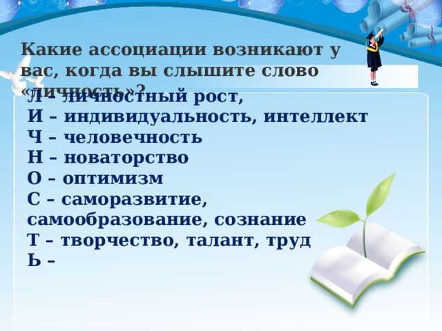 Какие ассоциации возникают у вас, когда вы слышите слово «личность»? Л – личностный рост,  И – индивидуальность, интеллект  Ч – человечность  Н – новаторство О – оптимизм  С – саморазвитие, самообразование, сознание  Т – творчество, талант, труд  Ь – 