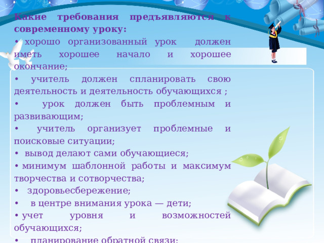 Какие требования предъявляются к современному уроку: •   хорошо организованный урок  должен иметь хорошее начало и хорошее окончание; • учитель должен спланировать свою деятельность и деятельность обучающихся ; •  урок должен быть проблемным и развивающим; •   учитель организует проблемные и поисковые ситуации; •   вывод делают сами обучающиеся; •  минимум шаблонной работы и максимум творчества и сотворчества; •   здоровьесбережение; •     в центре внимания урока — дети; •  учет уровня и возможностей обучающихся; •     планирование обратной связи; •     урок должен быть добрым; •      урок должен иметь результат!!! 