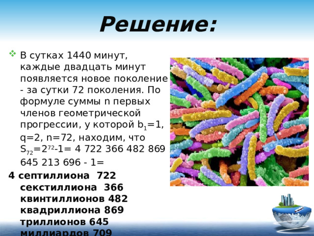 Решение: В сутках 1440 минут, каждые двадцать минут появляется новое поколение - за сутки 72 поколения. По формуле суммы n первых членов геометрической прогрессии, у которой b 1 =1, q=2, n=72, находим, что S 72 =2 72 -1= 4 722 366 482 869 645 213 696 - 1= 4 септиллиона 722 секстиллиона 366 квинтиллионов 482 квадриллиона 869 триллионов 645 миллиардов 709 миллионов 213 тысяч 695 