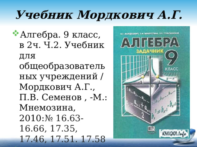 Учебник Мордкович А.Г. Алгебра. 9 класс, в 2ч. Ч.2. Учебник для общеобразовательных учреждений / Мордкович А.Г., П.В. Семенов , -М.: Мнемозина, 2010: № 16.63-16.66, 17.35, 17.46, 17.51. 17.58  (8 задач). 