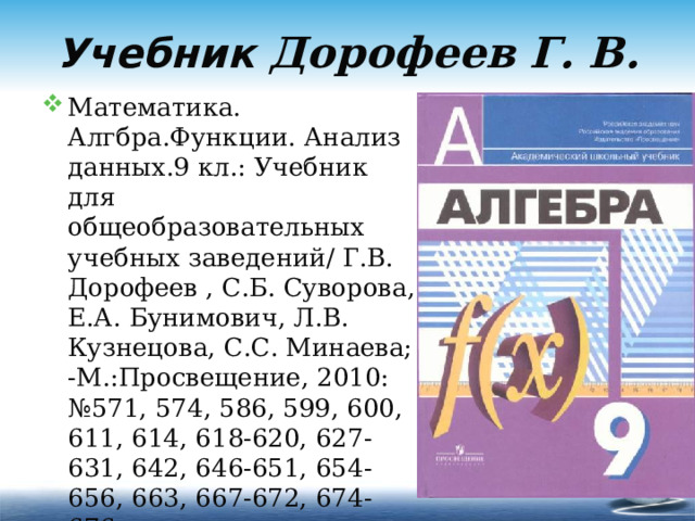 Учебник Дорофеев Г. В. Математика. Алгбра.Функции. Анализ данных.9 кл.: Учебник для общеобразовательных учебных заведений/ Г.В. Дорофеев , С.Б. Суворова, Е.А. Бунимович, Л.В. Кузнецова, С.С. Минаева; -М.:Просвещение, 2010: №571, 574, 586, 599, 600, 611, 614, 618-620, 627-631, 642, 646-651, 654-656, 663, 667-672, 674-676  (35 задач) 