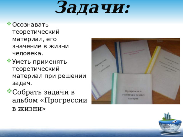 Задачи:   Осознавать теоретический материал, его значение в жизни человека. Уметь применять теоретический материал при решении задач. Собрать задачи в альбом «Прогрессии в жизни» 