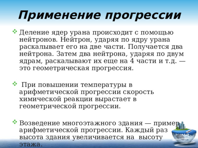 Применение прогрессии Деление ядер урана происходит с помощью нейтронов. Нейтрон, ударяя по ядру урана раскалывает его на две части. Получается два нейтрона. Затем два нейтрона, ударяя по двум ядрам, раскалывают их еще на 4 части и т.д. — это геометрическая прогрессия.  При повышении температуры в арифметической прогрессии скорость химической реакции вырастает в геометрической прогрессии. Возведение многоэтажного здания — пример арифметической прогрессии. Каждый раз высота здания увеличивается на высоту этажа. 