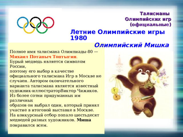 Талисманы Олимпийских игр (официальные) Летние Олимпийские игры 1980  Олимпийский Мишка Полное имя талисмана Олимпиады-80 — Михаил Потапыч Топтыгин . Бурый медведь является символом России, поэтому его выбор в качестве официального талисмана Игр в Москве не случаен. Автором окончательного варианта талисмана является известный художник-иллюстраторВиктор Чижиков. Из более сотни придуманных им различных образов он выбрал один, который принял участие в итоговой выставке в Москве. На конкурсный отбор попало шестьдесят медведей разных художников. Миша понравился всем.  