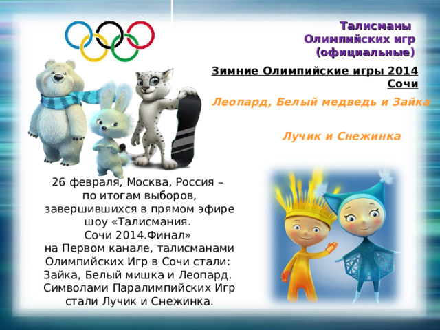 Талисманы Олимпийских игр (официальные) Зимние Олимпийские игры 2014  Сочи Леопард, Белый медведь и Зайка Лучик и Снежинка 26 февраля, Москва, Россия – по итогам выборов, завершившихся в прямом эфире шоу «Талисмания. Сочи 2014.Финал» на Первом канале, талисманами Олимпийских Игр в Сочи стали: Зайка, Белый мишка и Леопард. Символами Паралимпийских Игр стали Лучик и Снежинка. 