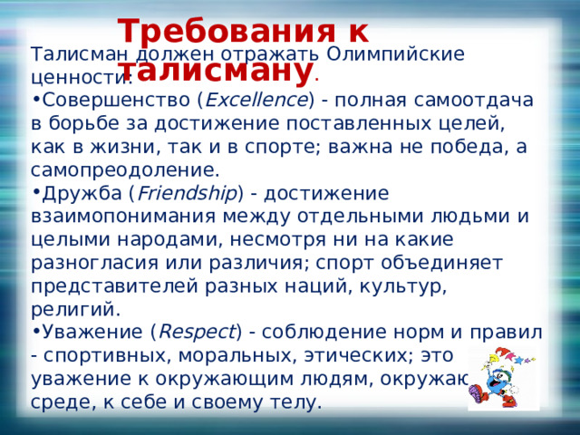 Требования к талисману . Талисман должен отражать Олимпийские ценности: Совершенство ( Excellence ) - полная самоотдача в борьбе за достижение поставленных целей, как в жизни, так и в спорте; важна не победа, а самопреодоление. Дружба ( Friendship ) - достижение взаимопонимания между отдельными людьми и целыми народами, несмотря ни на какие разногласия или различия; спорт объединяет представителей разных наций, культур, религий. Уважение ( Respect ) - соблюдение норм и правил - спортивных, моральных, этических; это уважение к окружающим людям, окружающей среде, к себе и своему телу. 