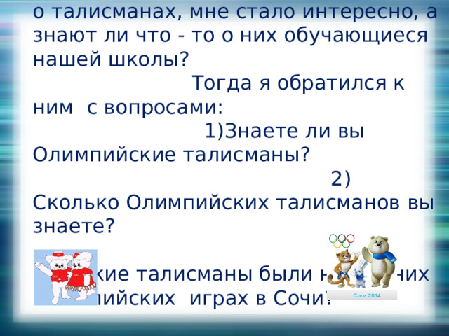После того, как я нашел информацию о талисманах, мне стало интересно, а знают ли что - то о них обучающиеся нашей школы? Тогда я обратился к ним с вопросами: 1)Знаете ли вы Олимпийские талисманы? 2) Сколько Олимпийских талисманов вы знаете?  3) Какие талисманы были на Зимних Олимпийских играх в Сочи? 