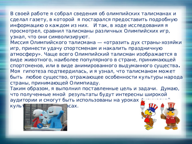 В своей работе я собрал сведения об олимпийских талисманах и сделал газету, в которой я постарался предоставить подробную информацию о каждом из них. И так, в ходе исследования я просмотрел, сравнил талисманы различных Олимпийских игр, узнал, что они символизируют. Миссия Олимпийского талисмана — «отразить дух страны-хозяйки игр, принести удачу спортсменам и накалить праздничную атмосферу». Чаще всего Олимпийский талисман изображается в виде животного, наиболее популярного в стране, принимающей спортсменов, или в виде анимированного выдуманного существа .   Моя гипотеза подтвердилась, и я узнал, что талисманом может быть любое существо, отражающее особенности культуры народа страны, принимающей Олимпиаду. Таким образом, я выполнил поставленные цель и задачи. Думаю, что полученные мной результаты будут интересны широкой аудитории и смогут быть использованы на уроках физической культуры, классных часах. 