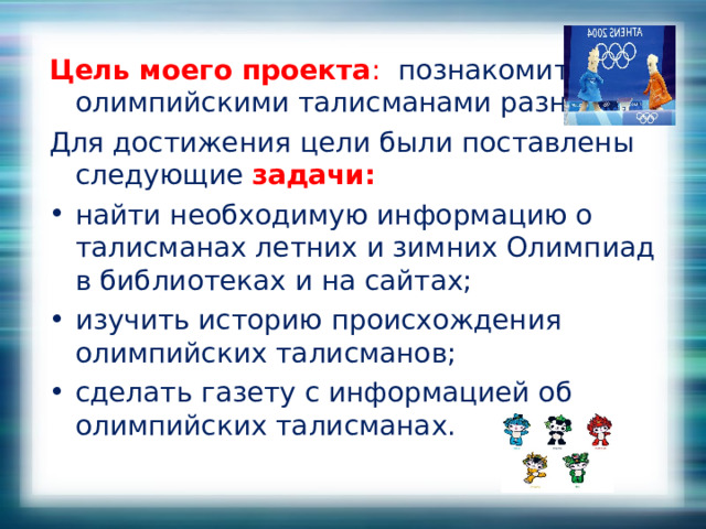 Цель моего проекта : познакомиться с олимпийскими талисманами разных лет. Для достижения цели были поставлены следующие  задачи: найти необходимую информацию о талисманах летних и зимних Олимпиад в библиотеках и на сайтах; изучить историю происхождения олимпийских талисманов; сделать газету с информацией об олимпийских талисманах.  
